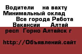 Водители BC на вахту. › Минимальный оклад ­ 60 000 - Все города Работа » Вакансии   . Алтай респ.,Горно-Алтайск г.